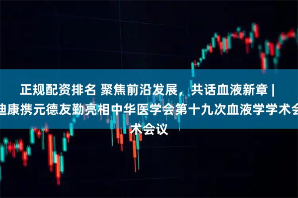 正规配资排名 聚焦前沿发展，共话血液新章 | 艾迪康携元德友勤亮相中华医学会第十九次血液学学术会议