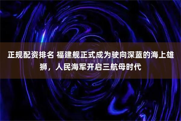 正规配资排名 福建舰正式成为驶向深蓝的海上雄狮，人民海军开启三航母时代
