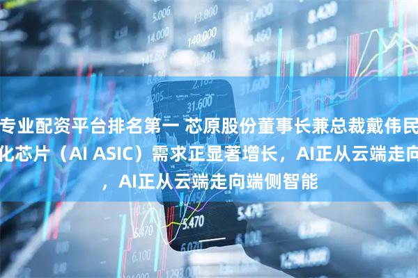 专业配资平台排名第一 芯原股份董事长兼总裁戴伟民：AI定制化芯片（AI ASIC）需求正显著增长，AI正从云端走向端侧智能