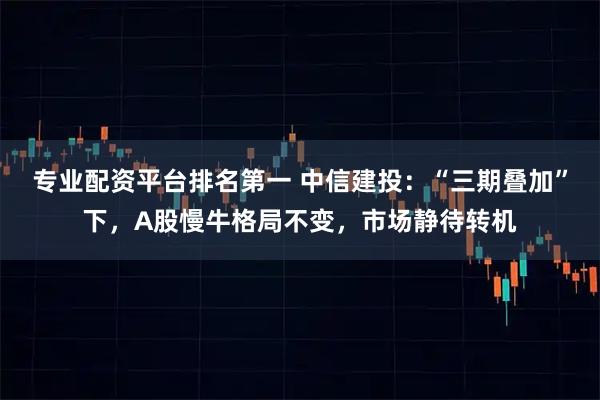 专业配资平台排名第一 中信建投:“三期叠加”下,A股慢牛格局不变,市场静待转机