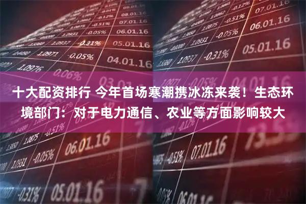 十大配资排行 今年首场寒潮携冰冻来袭！生态环境部门：对于电力通信、农业等方面影响较大