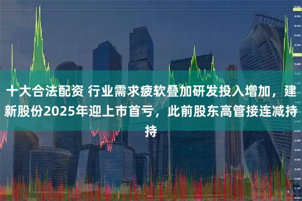 十大合法配资 行业需求疲软叠加研发投入增加，建新股份2025年迎上市首亏，此前股东高管接连减持
