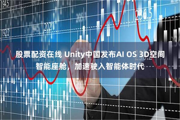 股票配资在线 Unity中国发布AI OS 3D空间智能座舱，加速驶入智能体时代