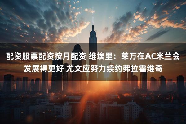 配资股票配资按月配资 维埃里：莱万在AC米兰会发展得更好 尤文应努力续约弗拉霍维奇