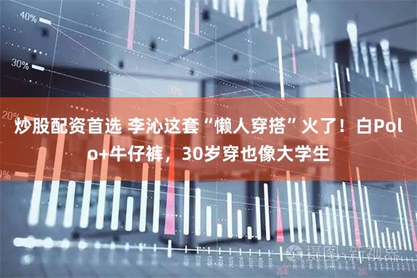 炒股配资首选 李沁这套“懒人穿搭”火了！白Polo+牛仔裤，30岁穿也像大学生