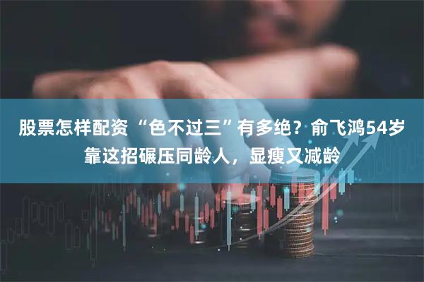 股票怎样配资 “色不过三”有多绝？俞飞鸿54岁靠这招碾压同龄人，显瘦又减龄