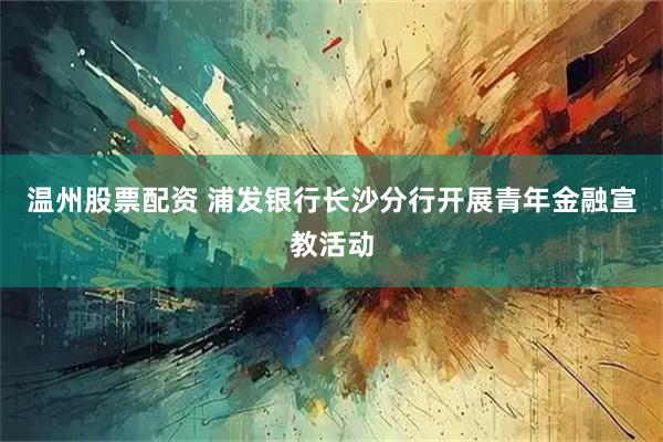 温州股票配资 浦发银行长沙分行开展青年金融宣教活动