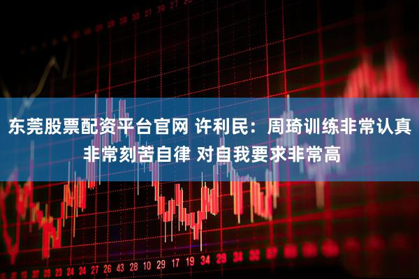 东莞股票配资平台官网 许利民：周琦训练非常认真 非常刻苦自律 对自我要求非常高