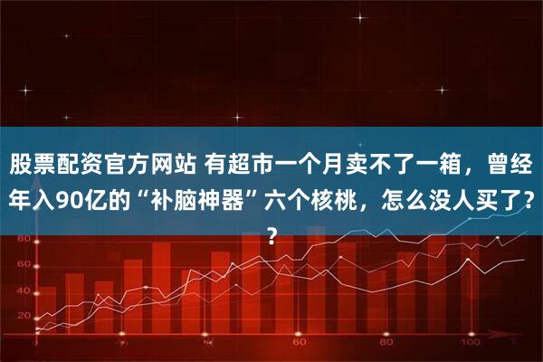股票配资官方网站 有超市一个月卖不了一箱，曾经年入90亿的“补脑神器”六个核桃，怎么没人买了？