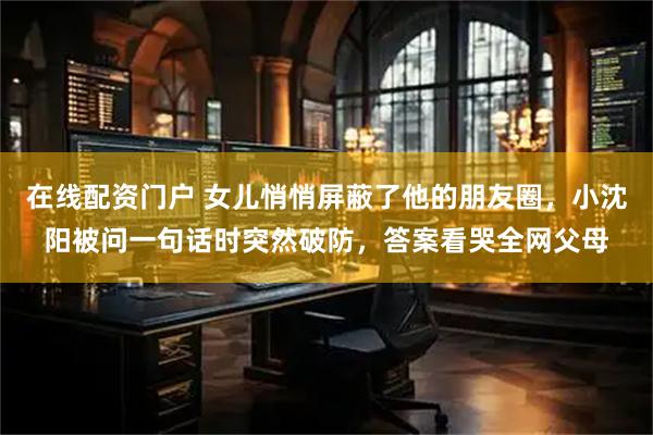 在线配资门户 女儿悄悄屏蔽了他的朋友圈，小沈阳被问一句话时突然破防，答案看哭全网父母