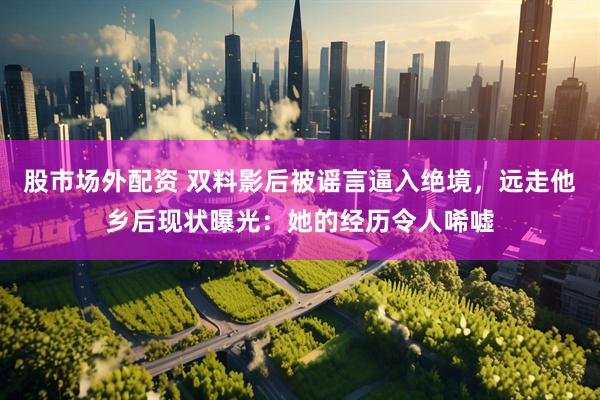 股市场外配资 双料影后被谣言逼入绝境，远走他乡后现状曝光：她的经历令人唏嘘