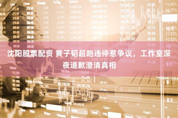 沈阳股票配资 黄子韬超跑违停惹争议，工作室深夜道歉澄清真相
