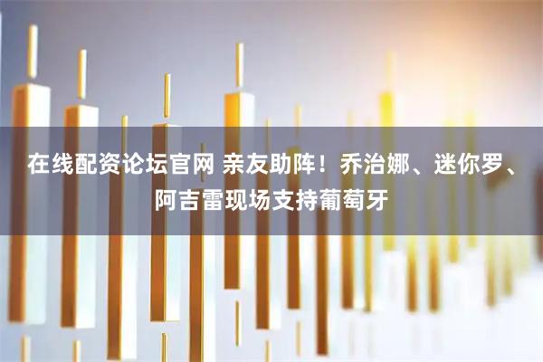 在线配资论坛官网 亲友助阵！乔治娜、迷你罗、阿吉雷现场支持葡萄牙
