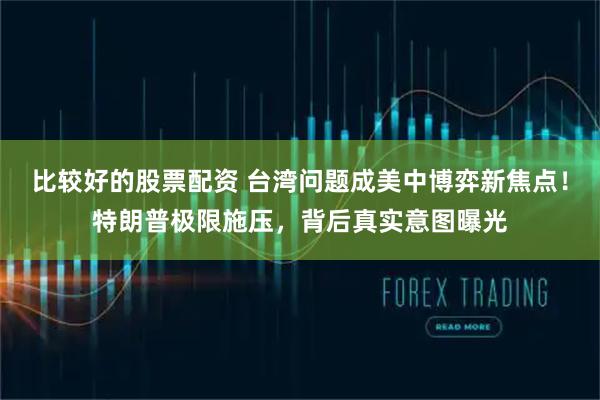 比较好的股票配资 台湾问题成美中博弈新焦点！特朗普极限施压，背后真实意图曝光