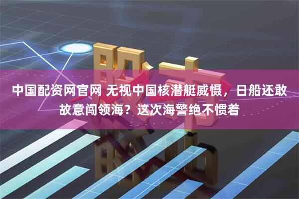 中国配资网官网 无视中国核潜艇威慑,日船还敢故意闯领海?这次海警绝不惯着
