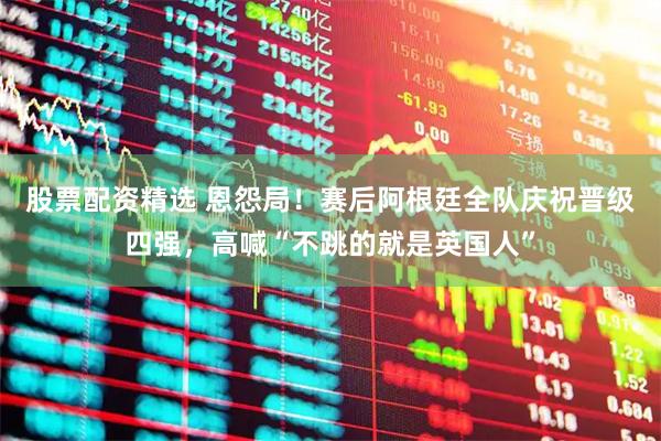 股票配资精选 恩怨局！赛后阿根廷全队庆祝晋级四强，高喊“不跳的就是英国人”