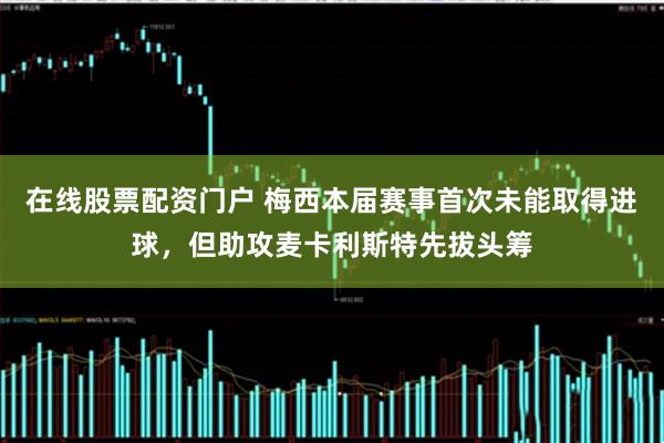 在线股票配资门户 梅西本届赛事首次未能取得进球，但助攻麦卡利斯特先拔头筹