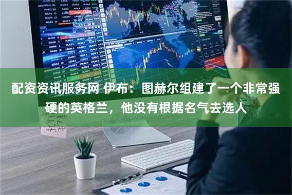 配资资讯服务网 伊布:图赫尔组建了一个非常强硬的英格兰,他没有根据名气去选人
