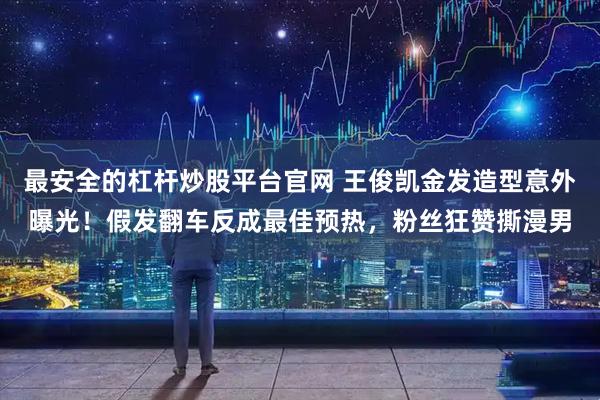 最安全的杠杆炒股平台官网 王俊凯金发造型意外曝光!假发翻车反成最佳预热,粉丝狂赞撕漫男