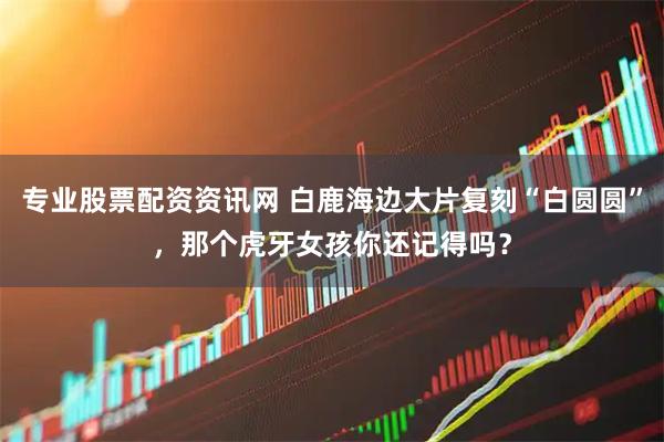 专业股票配资资讯网 白鹿海边大片复刻“白圆圆”,那个虎牙女孩你还记得吗?