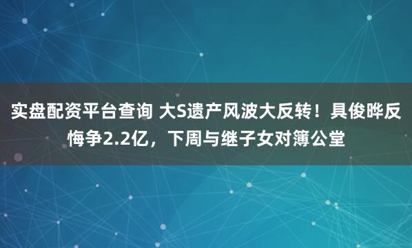 实盘配资平台查询 大S遗产风波大反转!具俊晔反悔争2.2亿,下周与继子女对簿公堂