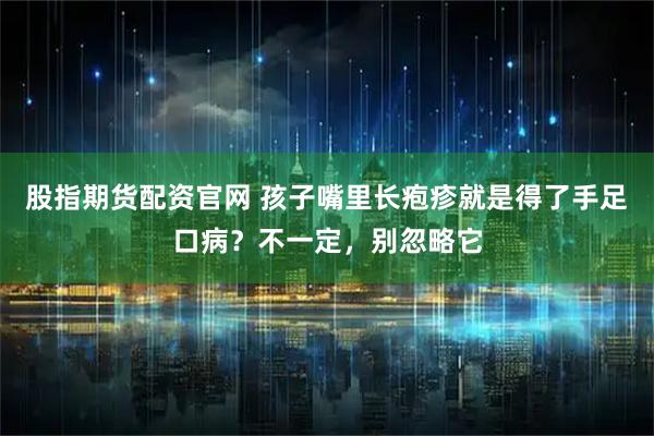 股指期货配资官网 孩子嘴里长疱疹就是得了手足口病？不一定，别忽略它