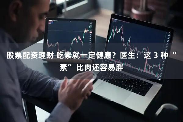 股票配资理财 吃素就一定健康？医生：这 3 种 “素” 比肉还容易胖