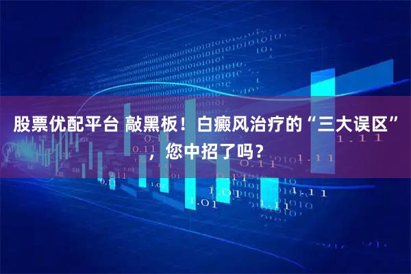 股票优配平台 敲黑板！白癜风治疗的“三大误区”，您中招了吗？