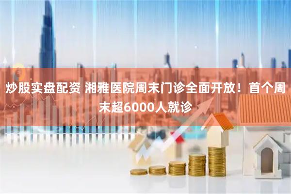炒股实盘配资 湘雅医院周末门诊全面开放！首个周末超6000人就诊