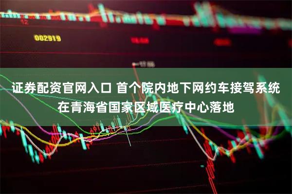 证券配资官网入口 首个院内地下网约车接驾系统在青海省国家区域医疗中心落地