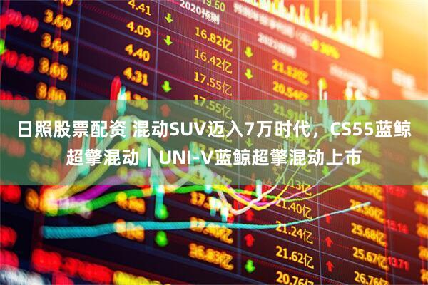 日照股票配资 混动SUV迈入7万时代，CS55蓝鲸超擎混动｜UNI-V蓝鲸超擎混动上市